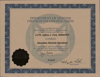kit dis16:11- AiL. Ara
DEPARTMENT OF DEFENSE
FIREFIGHTER CERTIFICATION
s accredited by the
ernational Fire Service Accieditation
ongress hereby confirms that
LCPL Jeffrey J. Fick, 380042016
is certd as
Hazardous Materials Operations
accordance with the provisions of a
ational Fire Protection Associatio
rofcssional Qualification Standards
Date Administrator
UN
NiL
WINIasem,
 