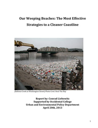   1	
  
	
  
Our	
  Weeping	
  Beaches:	
  The	
  Most	
  Effective	
  
Strategies	
  to	
  a	
  Cleaner	
  Coastline	
  
	
  
	
  
	
  
(Ballona	
  Creek	
  at	
  Washington	
  Street)	
  Photo	
  Cred.	
  Heal	
  The	
  Bay	
  
	
  
	
  
Report	
  by:	
  Conrad	
  Liebowitz	
  
Supported	
  by	
  Occidental	
  College	
  	
  
Urban	
  and	
  Environmental	
  Policy	
  Department	
  
April	
  20th,	
  2013	
  
	
  
	
  
 