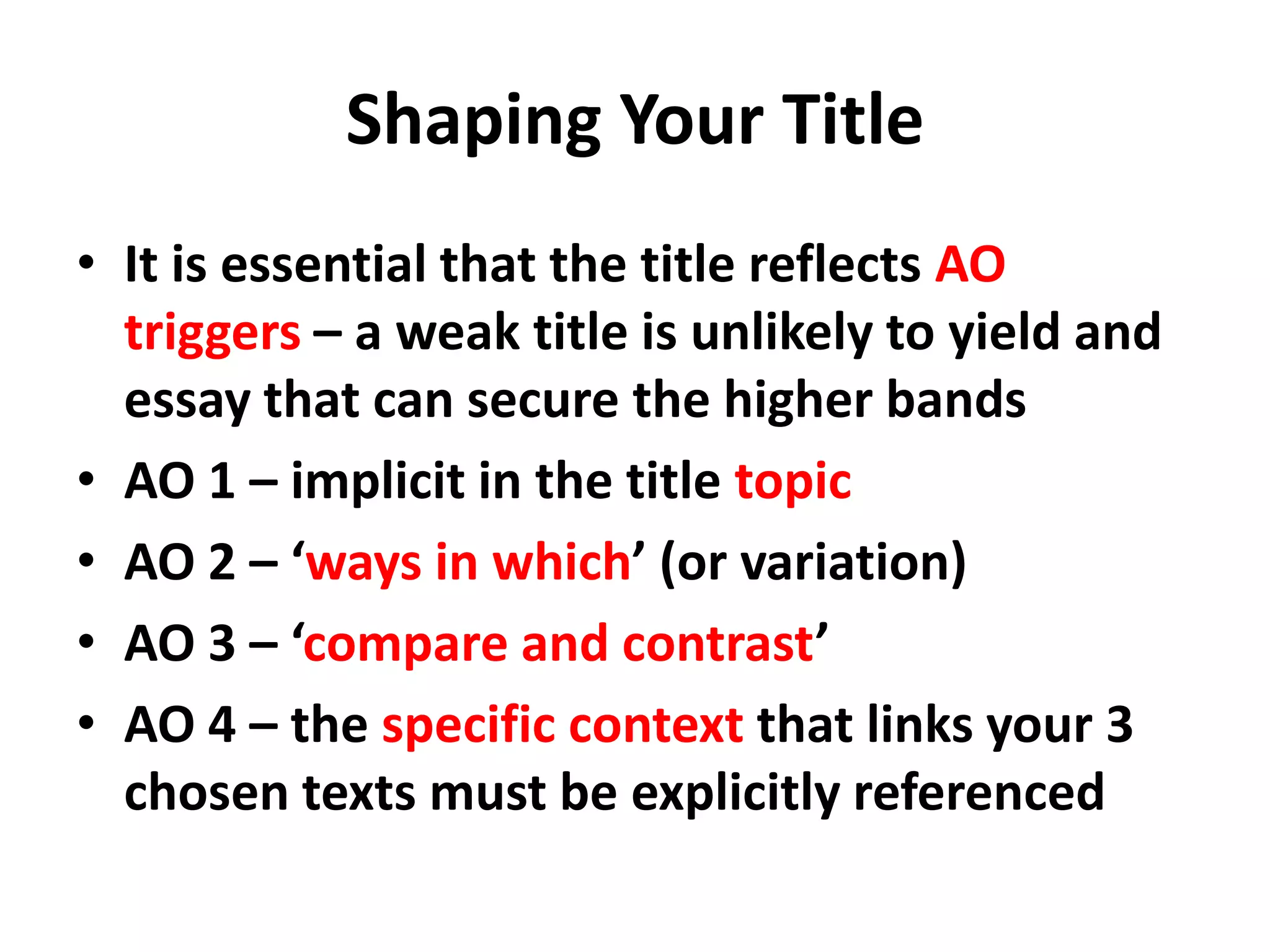 Shaping Your TitleIt is essential that the title reflects AO triggers – a weak title is unlikely to yield and essay that can secure the higher bandsAO 1 – implicit in the title topicAO 2 – ‘ways in which’ (or variation)AO 3 – ‘compare and contrast’AO 4 – the specific context that links your 3 chosen texts must be explicitly referenced
