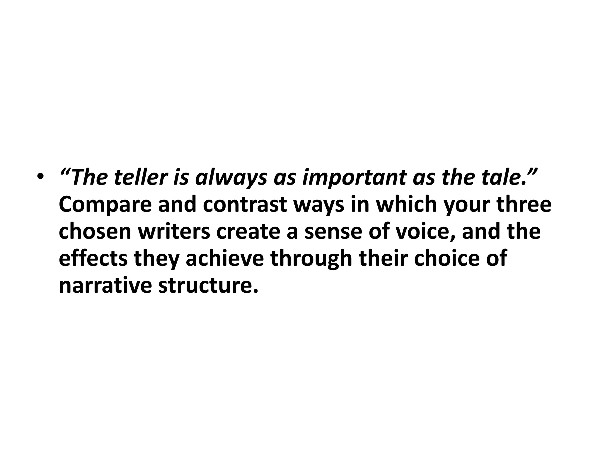 “The teller is always as important as the tale.”  Compare and contrast ways in which your three chosen writers create a sense of voice, and the effects they achieve through their choice of narrative structure.