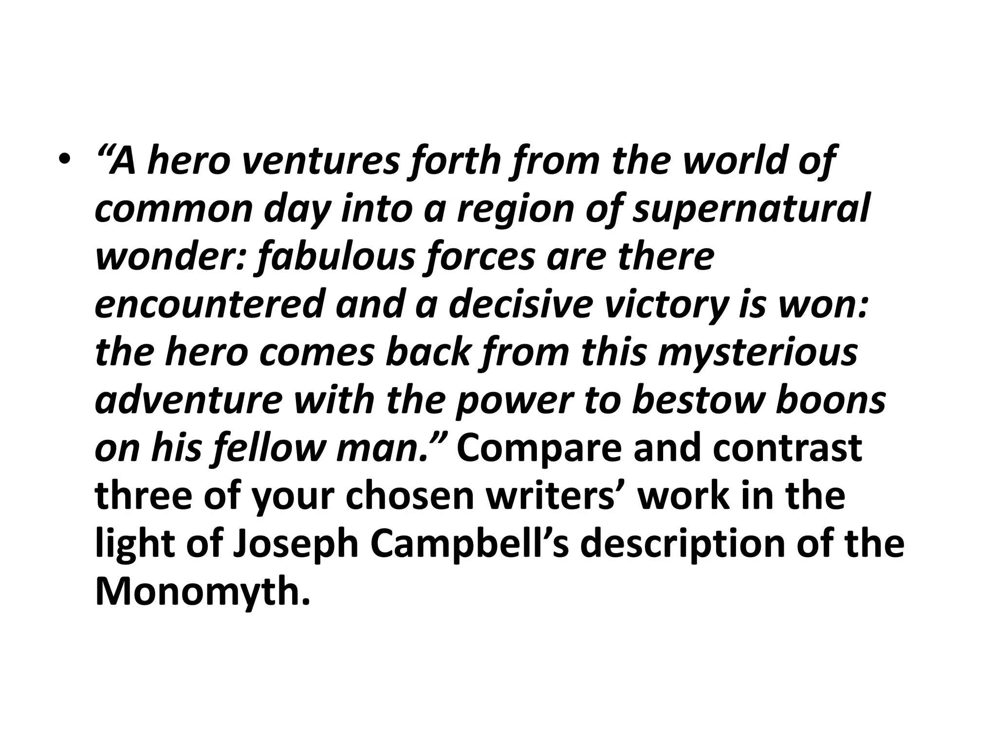 “A hero ventures forth from the world of common day into a region of supernatural wonder: fabulous forces are there encountered and a decisive victory is won: the hero comes back from this mysterious adventure with the power to bestow boons on his fellow man.” Compare and contrast three of your chosen writers’ work in the light of Joseph Campbell’s description of the Monomyth.