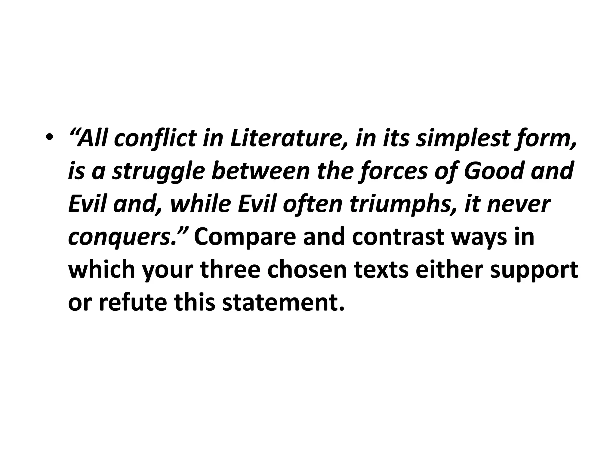 “All conflict in Literature, in its simplest form, is a struggle between the forces of Good and Evil and, while Evil often triumphs, it never conquers.” Compare and contrast ways in which your three chosen texts either support or refute this statement.