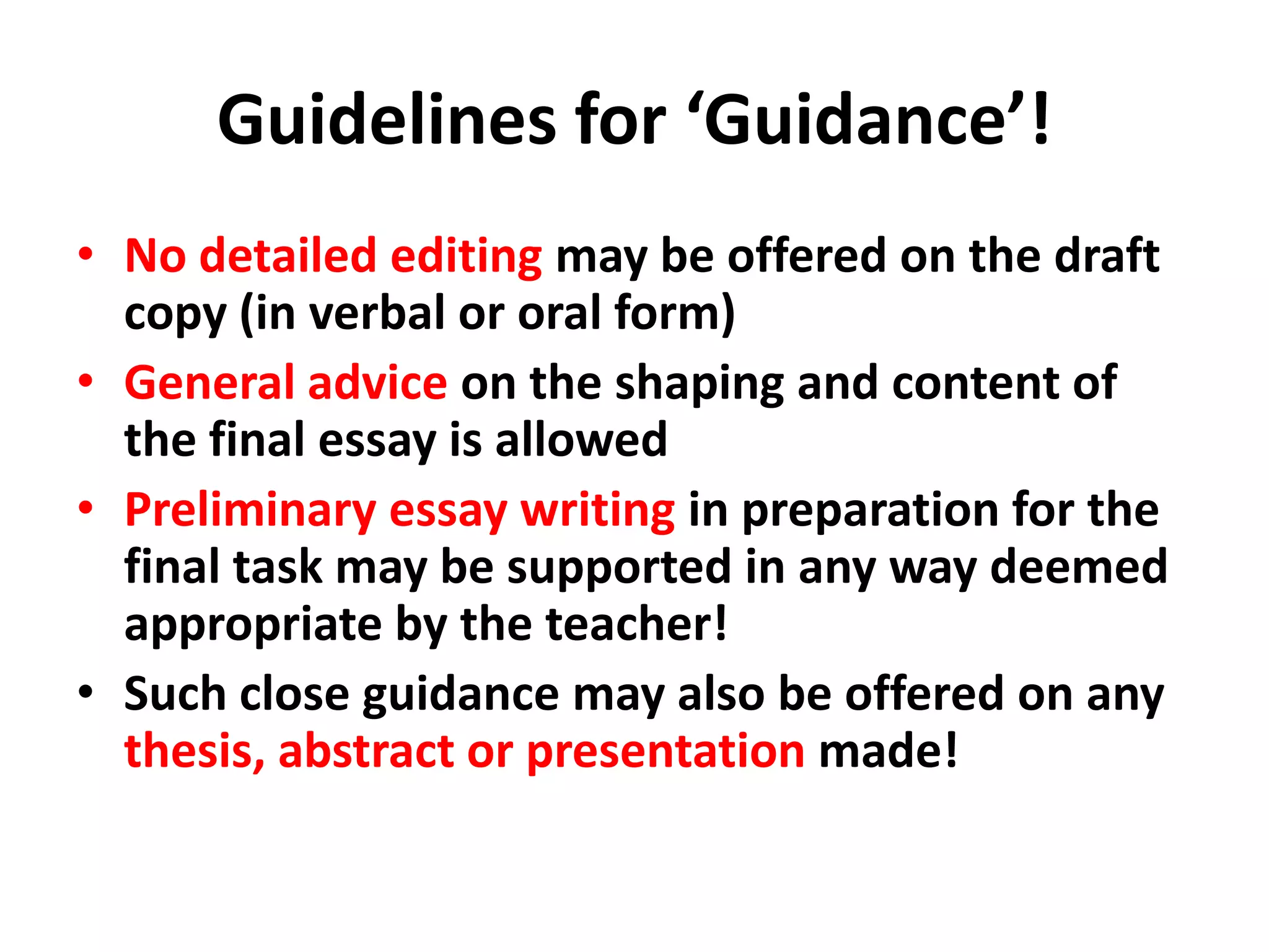 Guidelines for ‘Guidance’!No detailed editing may be offered on the draft copy (in verbal or oral form)General advice on the shaping and content of the final essay is allowedPreliminary essay writing in preparation for the final task may be supported in any way deemed appropriate by the teacher!Such close guidance may also be offered on any thesis, abstract or presentation made!
