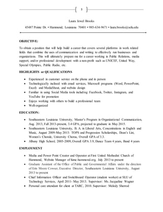 3
Laura Jewel Brooks
45487 Pointe Dr. • Hammond, Louisiana 70401 • 985-634-9671 • laura.brooks@selu.edu
OBJECTIVE:
To obtain a position that will help build a career that covers several platforms in work related
fields that combine the uses of communication and writing to effectively run businesses and
organizations. This will ultimately prepare me for a career working in Public Relations, media
support, and/or professional development with a non-profit such as UNICEF, United Way,
Special Olympics, Public Radio, etc.
HIGHLIGHTS or QUALIFICATIONS
 Experienced in customer service on the phone and in person
 Technologically inclined with email services, Microsoft programs (Word, PowerPoint,
Excel) and MediaShout, and website design
 Familiar in using Social Media tools including Facebook, Twitter, Instagram, and
YouTube for promotion
 Enjoys working with others to build a professional team
 Well-organized
EDUCATION:
 Southeastern Louisiana University, Master’s Program in Organizational Communication,
Aug. 2013, Fall 2013-present, 3.4 GPA, projected to graduate in May 2015.
 Southeastern Louisiana University, B. A. in Liberal Arts, Concentrations in English and
Music, August 2009-May 2013: TOPS and Progression Scholarships, Dean’s List,
Women’s Chorale, University Chorus, Overall GPA of 3.3.
 Albany High School, 2005-2009, Overall GPA 3.9, Dance Team 4 years, Band 4 years
EMPLOYMENT
 Media and Power Point Creator and Operator at First United Methodist Church of
Hammond, Website Manager of fumc-hammond.org, July 2013 to present
 Graduate Assistant of the Office of Public and Governmental Affairs under the direction
of Erin Moore Cowser, Executive Director, Southeastern Louisiana University, August
2013 to present
 Chief Information Officer and Switchboard Operator (student worker) at SLU of
Technology Services, April 2011- May 2013. Supervisor: Ms. Jacqueline Wagner
 Personal care attendant for client at TARC, 2010. Supervisor: Melody Sherrod
 