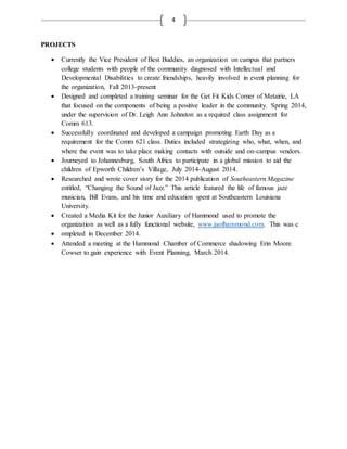 4
PROJECTS
 Currently the Vice President of Best Buddies, an organization on campus that partners
college students with people of the community diagnosed with Intellectual and
Developmental Disabilities to create friendships, heavily involved in event planning for
the organization, Fall 2013-present
 Designed and completed a training seminar for the Get Fit Kids Corner of Metairie, LA
that focused on the components of being a positive leader in the community. Spring 2014,
under the supervision of Dr. Leigh Ann Johnston as a required class assignment for
Comm 613.
 Successfully coordinated and developed a campaign promoting Earth Day as a
requirement for the Comm 621 class. Duties included strategizing who, what, when, and
where the event was to take place making contacts with outside and on-campus vendors.
 Journeyed to Johannesburg, South Africa to participate in a global mission to aid the
children of Epworth Children’s Village, July 2014-August 2014.
 Researched and wrote cover story for the 2014 publication of Southeastern Magazine
entitled, “Changing the Sound of Jazz.” This article featured the life of famous jazz
musician, Bill Evans, and his time and education spent at Southeastern Louisiana
University.
 Created a Media Kit for the Junior Auxiliary of Hammond used to promote the
organization as well as a fully functional website, www.jaofhammond.com. This was c
 ompleted in December 2014.
 Attended a meeting at the Hammond Chamber of Commerce shadowing Erin Moore
Cowser to gain experience with Event Planning, March 2014.
 