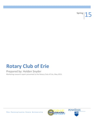  
	
  
	
  
	
  
	
  
	
  
	
  
	
  
	
  
	
  
	
  
	
  
	
  
	
  
	
  
	
  
	
  
	
  
	
  
	
  
	
  
	
  
	
  
	
  
	
  
	
  
	
  
	
  
	
  
	
  
	
  
T h e 	
   P e n n s y l v a n i a 	
   S t a t e 	
   U n i v e r s i t y 	
   	
  
Rotary	
  Club	
  of	
  Erie	
  
Prepared	
  by:	
  Holden	
  Snyder	
  
Marketing	
  research	
  report	
  presented	
  to	
  the	
  Rotary	
  Club	
  of	
  Erie,	
  May	
  2015.	
  	
  
Spring	
  
15	
  
 