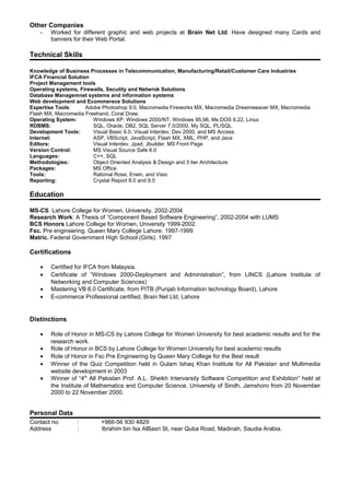 Other Companies
- Worked for different graphic and web projects at Brain Net Ltd. Have designed many Cards and
banners for their Web Portal.
Technical Skills
Knowledge of Business Processes in Telecommunication, Manufacturing/Retail/Customer Care Industries
IFCA Financial Solution
Project Management tools
Operating systems, Firewalls, Secutity and Netwrok Solutions
Database Managemnet systems and information systems
Web development and Ecommerece Solutions
Expertise Tools: Adobe Photoshop 9.0, Macromedia Fireworks MX, Macromedia Dreamweaver MX, Macromedia
Flash MX, Macromedia Freehand, Coral Draw.
Operating System: Windows XP, Windows 2000/NT, Windows 95,98, Ms DOS 6.22, Linux
RDBMS: SQL, Oracle, DB2, SQL Server 7.0/2000, My SQL, PL/SQL
Development Tools: Visual Basic 6.0, Visual Interdev, Dev 2000, and MS Access
Internet: ASP, VBScript, JavaScript, Flash MX, XML, PHP, and Java
Editors: Visual Interdev, Jpad, Jbuilder, MS Front Page
Version Control: MS Visual Source Safe 6.0
Languages: C++, SQL
Methodologies: Object Oriented Analysis & Design and 3 tier Architecture
Packages: MS Office
Tools: Rational Rose, Erwin, and Visio
Reporting: Crystal Report 8.0 and 9.0
Education
MS-CS. Lahore College for Women, University, 2002-2004
Research Work: A Thesis of “Component Based Software Engineering”, 2002-2004 with LUMS
BCS Honors Lahore College for Women, University 1999-2002.
Fsc. Pre engineering. Queen Mary College Lahore. 1997-1999
Matric. Federal Government High School (Girls). 1997
Certifications
• Certified for IFCA from Malaysia.
• Certificate of “Windows 2000-Deployment and Administration”, from LINCS (Lahore Institute of
Networking and Computer Sciences)
• Mastering VB 6.0 Certificate, from PITB (Punjab Information technology Board), Lahore
• E-commerce Professional certified, Brain Net Ltd, Lahore
Distinctions
• Role of Honor in MS-CS by Lahore College for Women University for best academic results and for the
research work.
• Role of Honor in BCS by Lahore College for Women University for best academic results
• Role of Honor in Fsc Pre Engineering by Queen Mary College for the Best result
• Winner of the Quiz Competition held in Gulam Ishaq Khan Institute for All Pakistan and Multimedia
website development in 2003
• Winner of “4th
All Pakistan Prof. A.L. Sheikh Intervarsity Software Competition and Exhibition” held at
the Institute of Mathematics and Computer Science, University of Sindh, Jamshoro from 20 November
2000 to 22 November 2000.
Personal Data
Contact no. : +966-56 930 4829
Address : Ibrahim bin Isa AlBasri St, near Quba Road, Madinah, Saudia Arabia.
 