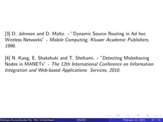 [3] D. Johnson and D. Maltz. - ”Dynamic Source Routing in Ad hoc
Wireless Networks” - Mobile Computing, Kluwer Academic Publishers,
1996.
[4] N. Kang, E. Shakshuki and T. Sheltami. - ”Detecting Misbehaving
Nodes in MANETs” - The 12th International Conference on Information
Integration and Web-based Applications Services, 2010.
Akshaya ArunanGuided By: Mrs VrindaAssistant Proﬀessor (MES College of Engineering)EAACK February 12, 2015 17 / 19
 