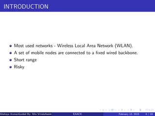 INTRODUCTION
Most used networks - Wireless Local Area Network (WLAN).
A set of mobile nodes are connected to a ﬁxed wired backbone.
Short range
Risky
Akshaya ArunanGuided By: Mrs VrindaAssistant Proﬀessor (MES College of Engineering)EAACK February 12, 2015 4 / 19
 