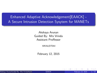 Enhanced Adaptive Acknowledgement[EAACK] -
A Secure Intrusion Detection Sysytem for MANETs
Akshaya Arunan
Guided By: Mrs Vrinda
Assistant Proﬀessor
MKALEIT041
February 12, 2015
Akshaya ArunanGuided By: Mrs VrindaAssistant Proﬀessor (MES College of Engineering)EAACK February 12, 2015 1 / 19
 