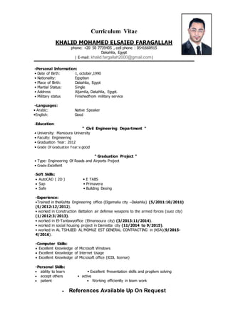 Curriculum Vitae
KHALID MOHAMED ELSAIED FARAGALLAH
phone: +20 50 7739405 , cell phone : 0541660915
Dakahlia, Egypt
| E-mail: khalid.fargallah2000@gmail.com|
-Personal Information:
• Date of Birth: 1, october,1990
• Nationality: Egyptian
• Place of Birth: Dakahlia, Egypt
• Martial Status:
• Address
• Military status
Single
Aljamlia, Dakahlia, Egypt.
Finishedfrom military service
-Languages:
• Arabic: Native Speaker
•English: Good
-Education:
" Civil Engineering Department "
• University: Mansoura University
• Faculty: Engineering
• Graduation Year: 2012
• Grade Of Graduation Year:v.good
" Graduation Project "
• Type: Engineering Of Roads and Airports Project
• Grade:Excellent
-Soft Skills:
 AutoCAD ( 2D ) • E TABS
 Sap • Primavera
 Safe • Building Desing
-Experience:
•Trained in theKishta Engineering office (Elgamalia city –Dakahlia) (5/2011:10/2011)
(5/2012:12/2012).
• worked in Construction Battalion air defense weapons to the armed forces (suez city)
(1/2012:3/2013).
• worked in El-Tantawyoffice (Elmansoura city) (3/2013:11/2014).
• worked in social housing project in Damietta city (11/2014 to 9/2015).
• worked in AL TSHUIED AL MOMUZ EST GENERAL CONTRACTING in (KSA)(9/2015-
4/2016).
-Computer Skills:
 Excellent Knowledge of Microsoft Windows
 Excellent Knowledge of Internet Usage
 Excellent Knowledge of Microsoft office (ICDL license)
-Personal Skills:
 ability to learn • Excellent Presentation skills and proplem solving
 accept others • active
 patient • Working efficiently in team work
 References Available Up On Request
 