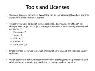 Tools and Licenses
• The more licenses, the better. Everything can be run with multithreading, and this
always consumes additional licenses.
• Typically, you want to look at the licenses needed per engineer, although this
changes from project to project. A rough example of how many might be needed
per engineer:
 Encounter: 2
 Starrc: 2
 PTSI: 4
 Calibre: 1
 Formality: 0.5
• Single licenses for Power tools, GDS manipulation tools, and DFT tools are usually
sufficient.
• Which tool you use should depend on the Physical Design team’s preferences and
what has been proven to work with the technology node in question.
 
