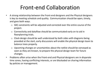 Front-end Collaboration
• A strong relationship between the Front-end designers and the Physical designers
is key to meeting schedule and quality. Communication should be open, timely,
and goes both ways.
o SDC constraints will be adjusted and corrected over the entire course of the
project.
o Connectivity and dataflow should be communicated early on to aid in
floorplanning trials.
o Clock design should be well understood by both sides with diagrams being
provided at the start, early discussions will enable the physical design team to
balance trees properly.
o Upcoming changes or uncertainties about the netlist should be conveyed as
soon as they are known, to prepare the physical design team for future
changes.
• Problems often arise when the Front-end and Physical designers are in disparate
time zones, having conflicting interests, or are blockaded on sharing information
by policies or management.
 