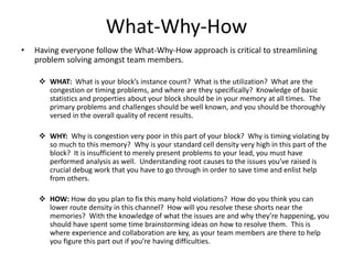 What-Why-How
• Having everyone follow the What-Why-How approach is critical to streamlining
problem solving amongst team members.
 WHAT: What is your block’s instance count? What is the utilization? What are the
congestion or timing problems, and where are they specifically? Knowledge of basic
statistics and properties about your block should be in your memory at all times. The
primary problems and challenges should be well known, and you should be thoroughly
versed in the overall quality of recent results.
 WHY: Why is congestion very poor in this part of your block? Why is timing violating by
so much to this memory? Why is your standard cell density very high in this part of the
block? It is insufficient to merely present problems to your lead, you must have
performed analysis as well. Understanding root causes to the issues you’ve raised is
crucial debug work that you have to go through in order to save time and enlist help
from others.
 HOW: How do you plan to fix this many hold violations? How do you think you can
lower route density in this channel? How will you resolve these shorts near the
memories? With the knowledge of what the issues are and why they’re happening, you
should have spent some time brainstorming ideas on how to resolve them. This is
where experience and collaboration are key, as your team members are there to help
you figure this part out if you’re having difficulties.
 
