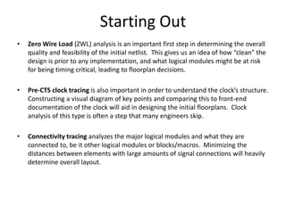 Starting Out
• Zero Wire Load (ZWL) analysis is an important first step in determining the overall
quality and feasibility of the initial netlist. This gives us an idea of how “clean” the
design is prior to any implementation, and what logical modules might be at risk
for being timing critical, leading to floorplan decisions.
• Pre-CTS clock tracing is also important in order to understand the clock’s structure.
Constructing a visual diagram of key points and comparing this to front-end
documentation of the clock will aid in designing the initial floorplans. Clock
analysis of this type is often a step that many engineers skip.
• Connectivity tracing analyzes the major logical modules and what they are
connected to, be it other logical modules or blocks/macros. Minimizing the
distances between elements with large amounts of signal connections will heavily
determine overall layout.
 
