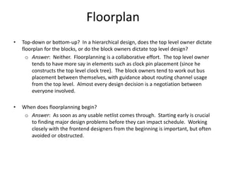 Floorplan
• Top-down or bottom-up? In a hierarchical design, does the top level owner dictate
floorplan for the blocks, or do the block owners dictate top level design?
o Answer: Neither. Floorplanning is a collaborative effort. The top level owner
tends to have more say in elements such as clock pin placement (since he
constructs the top level clock tree). The block owners tend to work out bus
placement between themselves, with guidance about routing channel usage
from the top level. Almost every design decision is a negotiation between
everyone involved.
• When does floorplanning begin?
o Answer: As soon as any usable netlist comes through. Starting early is crucial
to finding major design problems before they can impact schedule. Working
closely with the frontend designers from the beginning is important, but often
avoided or obstructed.
 