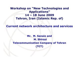 International
Telecommunication
Union
Current network architecture and services
Mr. M. Sanaie and
M. Shirazi
Telecommunication Company of Tehran
(TCT)
Workshop on “New Technologies and
Applications”
14 – 18 June 2009
Tehran, Iran (Islamic Rep. of)
 