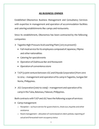 1
AS BUSINESS OWNER
Established Oikonomos Business Management and Consultancy Services
with expertise in management and operation of accommodation facilities
and catering establishments like camps and restaurants.
Since its establishment, Oikonomos has been contracted by the following
companies:
 Taganito High-Pressure AcidLeachingPlant (2015to present):
 Full mealservice for its employees composedofJapanese, Filipino
and other nationalities
 Catering for specialevents
 OperationofClubhouse Bar and Restaurant
 Operationofconvenience store
 TJCP (a joint venture betweenJGCandChiyoda Corporation) from 2010
to 2014 – management and operationofits camp inTaganito, Surigao Del
Norte, Philippines.
 JGC Corporation(2007 to 2009) – management and operationofits
camp in Rio Tuba, Bataraza, Palawan, Philippines.
Bothcontracts withTJCP andJGC have the following scope ofservices:
 Camp management
o Reception – 24 hoursservice for guestcheck-in, check-out, inquiries and other
assistance
o Room management – allocation of roomsbased on client policies; reportingof
actualand forecasted room occupancy status
 