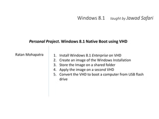 Windows 8.1 taught by Jawad Safari
Ratan Mohapatra 1. Install Windows 8.1 Enterprise on VHD
2. Create an image of the Windows Installation
3. Store the Image on a shared folder
4. Apply the image on a second VHD
5. Convert the VHD to boot a computer from USB flash
drive
Personal Project. Windows 8.1 Native Boot using VHD
 