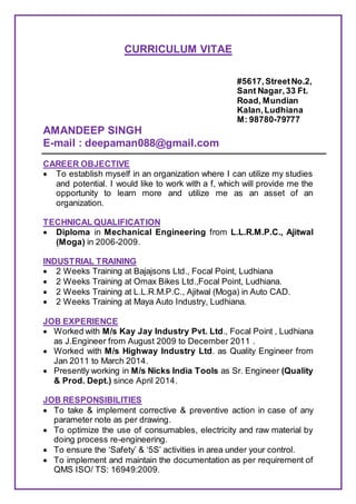 CURRICULUM VITAE
#5617,StreetNo.2,
Sant Nagar,33 Ft.
Road, Mundian
Kalan,Ludhiana
M: 98780-79777
AMANDEEP SINGH
E-mail : deepaman088@gmail.com
CAREER OBJECTIVE
 To establish myself in an organization where I can utilize my studies
and potential. I would like to work with a f, which will provide me the
opportunity to learn more and utilize me as an asset of an
organization.
TECHNICAL QUALIFICATION
 Diploma in Mechanical Engineering from L.L.R.M.P.C., Ajitwal
(Moga) in 2006-2009.
INDUSTRIAL TRAINING
 2 Weeks Training at Bajajsons Ltd., Focal Point, Ludhiana
 2 Weeks Training at Omax Bikes Ltd.,Focal Point, Ludhiana.
 2 Weeks Training at L.L.R.M.P.C., Ajitwal (Moga) in Auto CAD.
 2 Weeks Training at Maya Auto Industry, Ludhiana.
JOB EXPERIENCE
 Worked with M/s Kay Jay Industry Pvt. Ltd., Focal Point , Ludhiana
as J.Engineer from August 2009 to December 2011 .
 Worked with M/s Highway Industry Ltd. as Quality Engineer from
Jan 2011 to March 2014.
 Presently working in M/s Nicks India Tools as Sr. Engineer (Quality
& Prod. Dept.) since April 2014.
JOB RESPONSIBILITIES
 To take & implement corrective & preventive action in case of any
parameter note as per drawing.
 To optimize the use of consumables, electricity and raw material by
doing process re-engineering.
 To ensure the ‘Safety’ & ‘5S’ activities in area under your control.
 To implement and maintain the documentation as per requirement of
QMS ISO/ TS: 16949:2009.
 