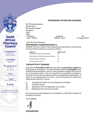 PROFESSIONAL AFFAIRS AND STANDARDS
Ms TM Hamandawana
Kanab Flat 5
66 Lady Grey Street
Huguenot
Paarl
7646 
Your Reference Our Reference Date
Case:132634 P46352 / Aziza 27 August 2015
 
Dear Ms Hamandawana
PROFESSIONAL EXAMINATION RESULTS
Herewith find your results of the professional examination conducted by
the South African Pharmacy Council as follows: 
SUBJECT RESULTS (%)
Pharmacy Practice & Administration 82
Pharmaceutics & Pharmaceutical Chemistry 51
Pharmacology & Toxicology 63
Pharmacy Law & Ethics 55
 Aggregate Result: Competent
Note that the Pass Mark is 50% and you have to pass all the subjects to
be deemed as competent. You were therefore deemed Competent in the
professional examinations and you may proceed to register with Council
as a pharmacist intern. You are required to successfully complete a
minimum of 6 months internship and the pre­registration examination. In
order to be registered as an intern, you are required to submit the
following documents to Council- 
(i)            Endorsement letter from the Department of Health
(ii)          Job offer contract
(iii)         Application form for registration as an intern
(iv)         Registration fee and the annual fee
 
If you have any queries please do not hesitate to contact Ms A Soopee at
the office of Council.
Yours faithfully,
   
FOR REGISTRAR
 
 
 
 
 