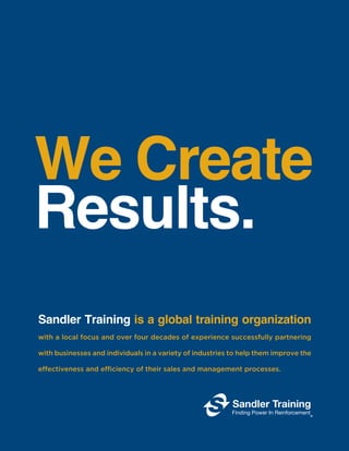 We Create
Results.
Sandler Training is a global training organization
with a local focus and over four decades of experience successfully partnering
with businesses and individuals in a variety of industries to help them improve the
effectiveness and efficiency of their sales and management processes.
 