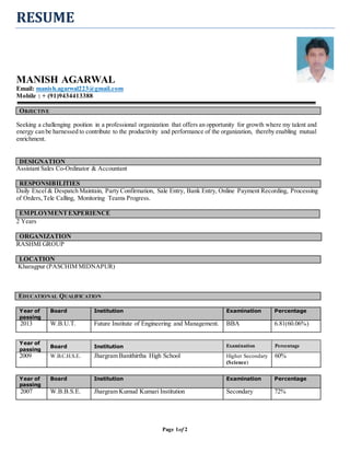 Page 1of 2
RESUME
MANISH AGARWAL
Email: manish.agarwal223@gmail.com
Mobile : + (91)9434413388
OOBBJJEECCTTIIVVEE
Seeking a challenging position in a professional organization that offers an opportunity for growth where my talent and
energy can be harnessed to contribute to the productivity and performance of the organization, thereby enabling mutual
enrichment.
DESIGNATION
Assistant Sales Co-Ordinator & Accountant
RESPONSIBILITIES
Daily Excel & Despatch Maintain, Party Confirmation, Sale Entry, Bank Entry, Online Payment Recording, Processing
of Orders,Tele Calling, Monitoring Teams Progress.
EMPLOYMENTEXPERIENCE
2 Years
ORGANIZATION
RASHMI GROUP
LOCATION
Kharagpur (PASCHIM MIDNAPUR)
EEDDUUCCAATTIIOONNAALL QQUUAALLIIFFIICCAATTIIOONN
Year of
passing
Board Institution Examination Percentage
2013 W.B.U.T. Future Institute of Engineering and Management. BBA 6.81(60.06%)
Year of
passing
Board Institution Examination Percentage
2009 W.B.C.H.S.E. Jhargram Banithirtha High School Higher Secondary
(Science)
60%
Year of
passing
Board Institution Examination Percentage
2007 W.B.B.S.E. Jhargram Kumud Kumari Institution Secondary 72%
 