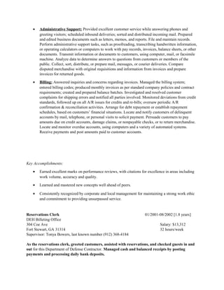 • Administrative Support: Provided excellent customer service while answering phones and
greeting visitors; scheduled inbound deliveries; sorted and distributed incoming mail. Prepared
and edited business documents such as letters, memos, and reports. File and maintain records.
Perform administrative support tasks, such as proofreading, transcribing handwritten information,
or operating calculators or computers to work with pay records, invoices, balance sheets, or other
documents. Transmit information or documents to customers, using computer, mail, or facsimile
machine. Analyze data to determine answers to questions from customers or members of the
public. Collect, sort, distribute, or prepare mail, messages, or courier deliveries. Compare
disputed merchandise with original requisitions and information from invoices and prepare
invoices for returned goods.
• Billing: Answered inquiries and concerns regarding invoices. Managed the billing system;
entered billing codes; produced monthly invoices as per standard company policies and contract
requirements; created and prepared balance batches. Investigated and resolved customer
complaints for shipping errors and notified all parties involved. Monitored deviations from credit
standards, followed up on all A/R issues for credits and re-bills; oversaw periodic A/R
confirmation & reconciliation activities. Arrange for debt repayment or establish repayment
schedules, based on customers’ financial situations. Locate and notify customers of delinquent
accounts by mail, telephone, or personal visits to solicit payment. Persuade customers to pay
amounts due on credit accounts, damage claims, or nonpayable checks, or to return merchandise.
Locate and monitor overdue accounts, using computers and a variety of automated systems.
Receive payments and post amounts paid to customer accounts.
Key Accomplishments:
• Earned excellent marks on performance reviews, with citations for excellence in areas including
work volume, accuracy and quality.
• Learned and mastered new concepts well ahead of peers.
• Consistently recognized by corporate and local management for maintaining a strong work ethic
and commitment to providing unsurpassed service.
Reservations Clerk 01/2001-08/2002 [1.8 years]
DEH Billeting Office
304 Coe Ave Salary: $13,312
Fort Stewart, GA 31314 32 hours/week
Supervisor: Tonya Bowers, last known number (912) 368-4184
As the reservations clerk, greeted customers, assisted with reservations, and checked guests in and
out for this Department of Defense Contractor. Managed cash and balanced receipts by posting
payments and processing daily bank deposits.
 