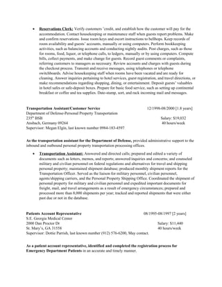 • Reservations Clerk: Verify customers ’credit, and establish how the customer will pay for the
accommodation. Contact housekeeping or maintenance staff when guests report problems. Make
and confirm reservations. Issue room keys and escort instructions to bellhops. Keep records of
room availability and guests’ accounts, manually or using computers. Perform bookkeeping
activities, such as balancing accounts and conducting nightly audits. Post charges, such as those
for rooms, food, liquor, or telephone calls, to ledgers, manually or by using computers. Compute
bills, collect payments, and make change for guests. Record guest comments or complaints,
referring customers to managers as necessary. Review accounts and charges with guests during
the checkout process. Transmit and receive messages, using telephones or telephone
switchboards. Advise housekeeping staff when rooms have been vacated and are ready for
cleaning. Answer inquiries pertaining to hotel services, guest registration, and travel directions, or
make recommendations regarding shopping, dining, or entertainment. Deposit guests’ valuables
in hotel safes or safe-deposit boxes. Prepare for basic food service, such as setting up continental
breakfast or coffee and tea supplies. Date-stamp, sort, and rack incoming mail and messages.
Transportation Assistant/Customer Service 12/1998-08/2000 [1.8 years]
Department of Defense-Personal Property Transportation
235th
BSB Salary: $19,032
Ansbach, Germany 09264 40 hours/week
Supervisor: Megan Elgin, last known number 0984-183-4597
As the transportation assistant for the Department of Defense, provided administrative support to the
inbound and outbound personal property transportation processing offices.
• Transportation Assistant: Answered and directed calls; prepared and edited a variety of
documents such as letters, memos, and reports; answered inquiries and concerns; and counseled
military and civilian personnel on federal regulations and alternatives for travel and shipping
personal property; maintained shipment database; produced monthly shipment reports for the
Transportation Officer. Served as the liaison for military personnel, civilian personnel,
agents/shipping carriers, and the Personal Property Shipping Office. Coordinated the shipment of
personal property for military and civilian personnel and expedited important documents for
freight, mail, and travel arrangements as a result of emergency circumstances; prepared and
processed more than 8,000 shipments per year; tracked and reported shipments that were either
past due or not in the database.
Patients Account Representative 08/1995-08/1997 [2 years]
S.E. Georgia Medical Center
2000 Dan Proctor Dr Salary: $11,440
St. Mary’s, GA 31558 40 hours/week
Supervisor: Dottie Parrish, last known number (912) 576-6200, May contact.
As a patient account representative, identified and completed the registration process for
Emergency Department Patients in an accurate and timely manner.
 