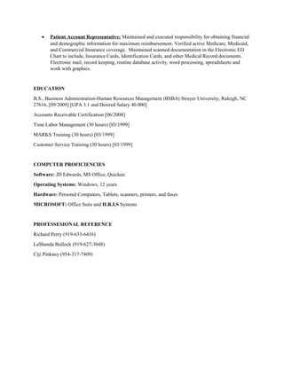 • Patient Account Representative: Maintained and executed responsibility for obtaining financial
and demographic information for maximum reimbursement. Verified active Medicare, Medicaid,
and Commercial Insurance coverage. Maintained scanned documentation in the Electronic ED
Chart to include, Insurance Cards, Identification Cards, and other Medical Record documents.
Electronic mail, record keeping, routine database activity, word processing, spreadsheets and
work with graphics.
EDUCATION
B.S., Business Administration-Human Resources Management (BSBA) Strayer University, Raleigh, NC
27616, [09/2009] [GPA 3.1 and Desired Salary 40.000]
Accounts Receivable Certification [06/2008]
Time Labor Management (30 hours) [03/1999]
MARKS Training (30 hours) [03/1999]
Customer Service Training (30 hours) [03/1999]
COMPUTER PROFICIENCIES
Software: JD Edwards, MS Office, Quicken
Operating Systems: Windows, 12 years
Hardware: Personal Computers, Tablets, scanners, printers, and faxes
MICROSOFT: Office Suits and H.R.I.S Systems
PROFESSESIONAL REFERENCE
Richard Perry (919-633-6416)
LaShanda Bullock (919-627-3048)
Ciji Pinkney (954-317-7409)
 