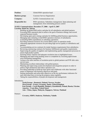 !4
 
Position: Global RMA operation head
Business group: Customer Service Organization
Company: ZyXEL Communications Ltd.
Responsible for: RMA operations, Subsidiary management, Spare planning and
management, Error eliminating process control
ZyXEL Communications, December 27, 2006 – April 13, 2007
Location: HsinChu, Taiwan
· Building up global RMA policy and plan for all subsidiaries and global partners.
· Executing RMA operation plan to achieve the goal of business strategy and exceed
expected business results.
· Developing spare parts strategy and plan for fulfilling global business opportunities.
· Managing and evaluating overall RMA operation structure of subsidiaries.
· Controlling RMA expenditures in subsidiary operations.
· Providing technical resources for oversea RMA center on operation needs.
· Allocating appropriate resources for providing high service quality to subsidiaries and
partners.
· Accommodating service contracts for tender business requirements from subsidiaries.
· Reviewing outsourcing contracts for business fulfillments and quality requirements.
· Supervising the quality of suppliers and implementing quality management processes to
ensure high product quality.
· Ensuring timely response and adequate resolution time to highlighted issues.
· Managing and supervising pending issues or complaints by executing approximate
error-eliminating management.
· Acting as the main interface of escalation point to global partners and WW after sales
service team.
· Maintaining excellent relationships with global partners.
· Planning and supervising system development and integration projects in order to
achieve high satisfaction and reduce operation cost.
· Providing leadership to build-up team spirits and collaborate with other functional
teams in alignment with business objectives and goals.
· Setting measurable and achievable objectives as the key performance indicators for
each individual then reviewing the progress status regularly.
· Taking the responsibilities of people development and management.
Subsidiaries:
North Europe - Denmark, Finland, Norway, Sweden
West Europe - France, Germany, Spain, United Kingdom
East Europe - Czech Republic, Hungary, Kazakhstan, Poland, Russia, Ukraine
America – Costa Rica, United States
Asia - China, Japan, Malaysia, Singapore, Taiwan, Thailand
Partners:
Coventry, SIDIN, Studerus, Telefonica, Valadis
 