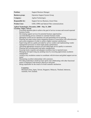 !6
 
Position: Support Business Manager
Business group: Operation Support System Group
Company: Agilent Technologies
Responsible for: Support Service Business, Great China
Product Line: GSM, GPRS and Optical Fiber communications
Agilent Technologies, December, 2000 – May 31, 2005
Location: Taipei, Taiwan
· Executing operation plan to achieve the goal of service revenue and exceed expected
business results.
· Developing support services for potential business opportunities.
· Accommodating service contracts to customer business needs.
· Managing overall service operation cost and generating service pricing.
· Planning and supervising system integration projects in association with subcontractors
and system integrators in order to achieve higher customer satisfactions.
· Supervising delivery quality provided by service vendors and implementing vendor
management processes to ensure high quality performance.
· Allocating appropriate resources for providing high service quality to customers.
· Planning and executing patch and spare managements.
· Ensuring timely response and adequate resolution time to reported issues.
· Managing and supervising any pending issue by executing approximate escalation
management.
· Acting as key escalation contact to coordinate with divisions and global support service
teams.
· Maintaining excellent relationships with customers.
· Providing leadership to build-up team spirits and collaborating with other functional
teams in alignment with business objectives and goals.
· Being responsible for the result of overall customer satisfaction.
Countries:
Mainland China, Japan, Taiwan, Singapore, Malaysia, Thailand, Indonesia,
Australia, New Zealand.
 