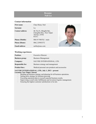 !1
 
Resume
Neil Lu
Contact information
First name Chao Hsien, Neil
Surname Lu
Contact address 6F, No.91, MingDe Rd.,
ChungHe Dist., New Taipei
Taiwan, 23542
R.O.C.
Phone (Mobile) 886.917586762 - main
Phone (Home) 886.2.29583372
Email address neillu@mac.com
Working experiences
Position: Executive Director
Business group: Business Management
Company: SAUVRE INTERNATIONAL, LTD.
Responsible for: Business strategy and management
Product line:: Medical personal care products and accessories
SAUVRE INTERNATIONAL, LTD., July 1, 2013 – present
Location: New Taipei, Taiwan
· Building up business strategy and planning for all business operations.
· Setting price strategy for business growing.
· Executing operation plan to exceed expected business results.
· Supervising overall order fulfillments and inventory/logistic management.
· Ensuring the highest customer satisfactions to be met.
!
 