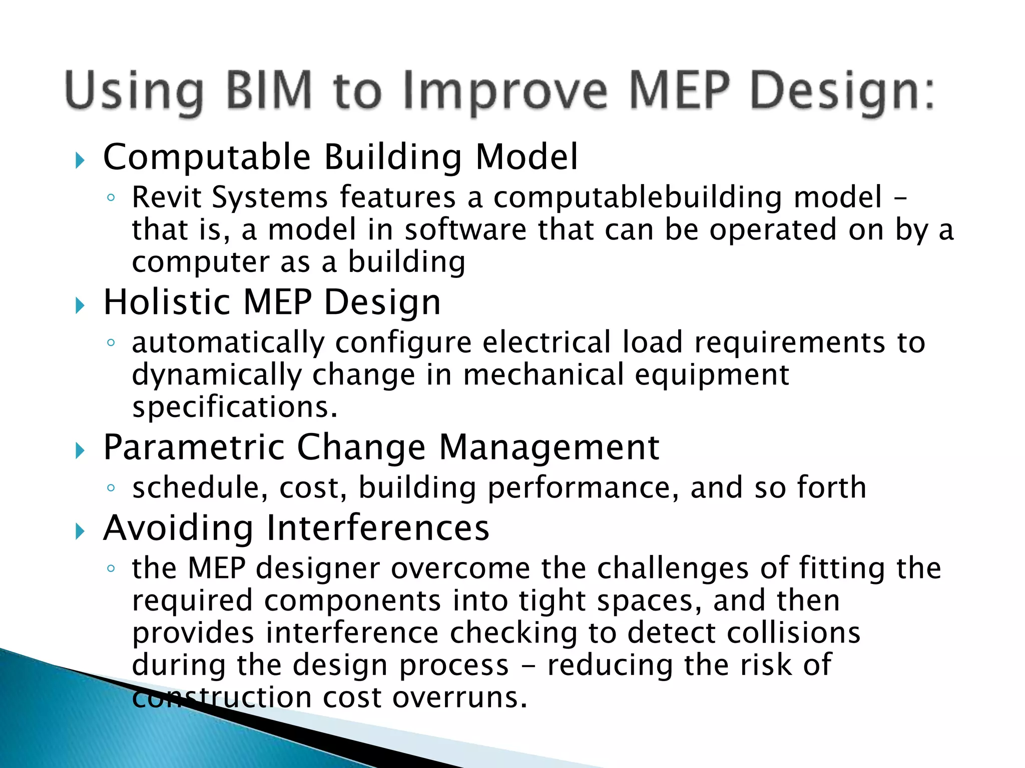  Computable Building Model
◦ Revit Systems features a computablebuilding model –
that is, a model in software that can be operated on by a
computer as a building
 Holistic MEP Design
◦ automatically configure electrical load requirements to
dynamically change in mechanical equipment
specifications.
 Parametric Change Management
◦ schedule, cost, building performance, and so forth
 Avoiding Interferences
◦ the MEP designer overcome the challenges of fitting the
required components into tight spaces, and then
provides interference checking to detect collisions
during the design process - reducing the risk of
construction cost overruns.
 