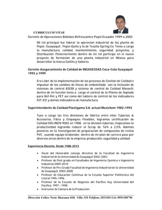 CURRICULUM VITAE
Dirección Ceibos Norte Manzana 840, Villa 310 Teléfono 2853303 Cel: 0993308796
Gerente de Operaciones Bebidas Refrescantes Pepsi Ecuador 1999 a 2002
Mi rol principal fue liderar la operación industrial de las planta de
Pepsi- Guayaquil , Pepsi-Quito y la de Tesalia Spring Co. Tenía a cargo
la manufactura, calidad, mantenimiento, seguridad, proyectos, y
Distribución. Posteriormente dentro de mi rol participe en el nuevo
proyecto de formación de una planta industrial en México para
desarrollar la marca Gallito y Sabores.
Gerente Aseguramiento de Calidad de INGASEOSAS Coca-Cola Guayaquil
1993 a 1999
Era Líder de la implementación de los procesos de Gestión de Calidad e
impulsor de los cambios de líneas de embotellado con la inclusión de
sistemas de control ASEBI y sistema de control de Calidad Masselli,
dentro de mi función tenía a cargo el control de la Planta de Soplado
para Ref-Pet y PET así como del tablero de control de los indicadores
ICP, ICE y demás indicadores de manufactura.
Superintendente de Calidad Plastigama S.A. actual Mexichem 1982-1993
Tuve a cargo las tres divisiones de fábrica entre ellas Tuberías &
Accesorios, Fibra y Empaques Flexibles, logramos certificación de
Calidad ISO–INEN 9002 en 1988, en la división tuberías, mejoramos la
productividad logrando reducir el Scrap de 16% a 2,5%. Además
pioneros en la investigación de preparación de compuestos de resina
PVC usando equipo brabender, dentro de mi plan de carrera pase por
diversas áreas dentro de la empresa; producción, seguridad y calidad.
Experiencia Docente. Desde 1988-2013
 Vocal del Honorable consejo directivo de la Facultad de Ingeniería
Industrial de la Universidad de Guayaquil 2002-2003
 Profesor de Post grado en Facultades de Ingeniería Química e Ingeniería
Industrial 2009-2010
 Profesor de Pre-Grado Facultad de Ingeniería Industrial de la Universidad
de Guayaquil. 2005-2008
 Profesor de Educación Continua de la Escuela Superior Politécnica del
Litoral 1995-1996
 Profesor de la Escuela de Negocios del Pacifico hoy Universidad del
Pacífico. 1997 - 1998
 Instructor de Cámara de la Producción
 
