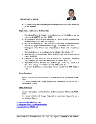 CURRICULUM VITAE
Dirección Ceibos Norte Manzana 840, Villa 310 Teléfono 2853303 Cel: 0993308796
 Vice-presidente del Colegio Regional de Ingenieros Industriales del Litoral
en dos períodos.

Experiencia en Dirección de Proyectos.
 Montaje de Planta de Yogurt y Envasado de Leche en Santo Domingo, con
inversión de US$7 M. año 2011-2012
 He logrado Certificar BPM en la División de Lácteos en el Grupo Industrial
Reyleche Grupo Favorita Fruit Company
 He realizado Montaje de Líneas de envasado de Cereal, Planta de Efluentes
Industriales y apertura de CEDI en Kellogg-Ecuador Año 2011-2012
 Montaje de Línea Krones para embotellado en Pepsi-Cola-Ecuador Año
2002
 Montaje de Línea de Envasado y encartonado para Cereal. Año 2009
 Arranque de Planta Universal Sweet Industries para semielaborados de
Cacao. Año 2006.
 Certificación de Calidad en BPM y sistema de Gestión de Calidad en
Toluca-México, en Planta de Embotellado de Pepsico. Año 2005
 Implementación de Modelos de Calidad bajo Sistema ISO 9000, SQF,
HACCP. En Kellogg at Company Ecuador. 2009, 2010, 2013
 Obtención de Sellos de Calidad bajo Norma Ecuatoriana INEN 9000 en
1988
Otras Menciones
Miembro de los Sud-comités técnicos de Normalización INEN desde 1984 -
1993
Ex - Vicepresidente del Colegio Regional de Ingenieros Industriales de la
provincia del Guayas.
Otras Menciones
Miembro de los Sud-comités técnicos de Normalización INEN desde 1984 -
1993
Ex - Vicepresidente del Colegio Regional de Ingenieros Industriales de la
provincia del Guayas.
arturo.palacios@kellogg.com
arturopalacios@cablemoden.com.ec
palacios.arthur@hotmail.
 