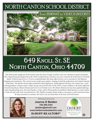 Joanna D Belden
330.309.2343
jbelden@dehoff.com
www.beldenrealestateohio.com
DeHOFF REALTORS®
Information deemed accurate, but not guaranteed.
Marketing Exclusively By:
NORTH CANTON SCHOOL DISTRICT
Text JB00447 to VIDEOS (843367)
649 Knoll St. SE
North Canton, Ohio 44709
This Historically significant North Canton estate has been lovingly cared for with every attention to detail and quality.
The original homesite dating back to the 1850’s (original house structure) was once owned by the Polly Hoover-Connelly
family. Perfectly placed on a 1.22 acre wooded paradise this home offers privacy yet is convenient to the highway,
shopping and restaurants. The current owners made many updates, keeping in mind the authenticity and original integrity
of the home. The Kitchen boasts high end Stainless Steel appliances, Satillo Spanish Tile floor, tile counter tops, wood
burning fireplace with gas starter, ample storage and an Eat In Bar. In the 1930’s a major addition to the home added the
Grand Living Room, Master Retreat and Lower Level Family room. The Master Retreat also has been updated offering a
large sleeping/sitting area, Gas Log Fireplace, Large walk in Dressing Room and Master Bath that has a custom cabinet
w/ sink, tub and walk in tile surround shower. The 2nd floor Laundry brings modern convenience to this meticulous home.
So many amenities to mention, this truly is one of a kind home in the heart of North Canton.
 