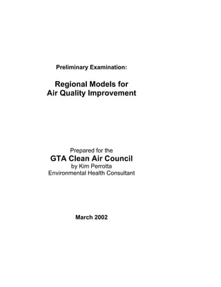 Preliminary Examination:
Regional Models for
Air Quality Improvement
Prepared for the
GTA Clean Air Council
by Kim Perrotta
Environmental Health Consultant
March 2002
 