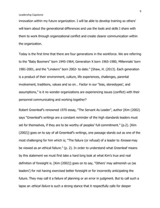 9
Leadership Capstone
innovation within my future organization. I will be able to develop training so others’
will learn about the generational differences and use the tools and skills I share with
them to work through organizational conflict and create clearer communication within
the organization.
Today is the first time that there are four generations in the workforce. We are referring
to the “Baby Boomers” born 1945-1964, Generation X born 1965-1980, Millennials’ born
1981-2001, and the “Linskers” born 2002- to date.” [Shaw, H. (2013). Each generation
is a product of their environment, culture, life experiences, challenges, parental
involvement, traditions, values and so on… Factor in our “bias, stereotypes’, and
assumptions,” is it no wonder organizations are experiencing issues (conflict) with their
personnel communicating and working together?
Robert Greenleaf’s renowned 1970 essay, “The Servant As Leader”, author [Kim (2002)
says “Greenleaf’s writings are a constant reminder of the high standards leaders must
set for themselves, if they are to be worthy of peoples’ full commitment.” (p.2). [Kim
(2002)] goes on to say of all Greenleaf’s writings, one passage stands out as one of the
most challenging for him which is; “The failure (or refusal) of a leader to foresee may
be viewed as an ethical failure.” (p. 2). In order to understand what Greenleaf means
by this statement we must first take a hard long look at what Kim’s true and real
definition of foresight is. [Kim (2002)] goes on to say, “Others’ may admonish us (as
leaders’) for not having exercised better foresight or for incorrectly anticipating the
future. They may call it a failure of planning or an error in judgment. But to call such a
lapse an ethical failure is such a strong stance that it respectfully calls for deeper
 