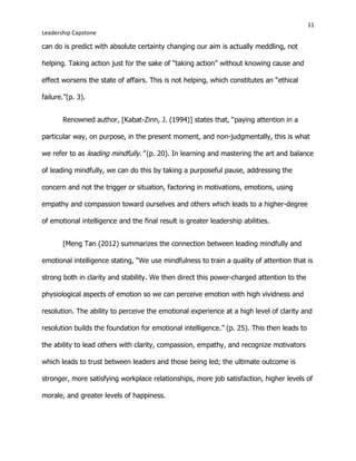 11
Leadership Capstone
can do is predict with absolute certainty changing our aim is actually meddling, not
helping. Taking action just for the sake of “taking action” without knowing cause and
effect worsens the state of affairs. This is not helping, which constitutes an “ethical
failure.”(p. 3).
Renowned author, [Kabat-Zinn, J. (1994)] states that, “paying attention in a
particular way, on purpose, in the present moment, and non-judgmentally, this is what
we refer to as leading mindfully.” (p. 20). In learning and mastering the art and balance
of leading mindfully, we can do this by taking a purposeful pause, addressing the
concern and not the trigger or situation, factoring in motivations, emotions, using
empathy and compassion toward ourselves and others which leads to a higher-degree
of emotional intelligence and the final result is greater leadership abilities.
[Meng Tan (2012) summarizes the connection between leading mindfully and
emotional intelligence stating, “We use mindfulness to train a quality of attention that is
strong both in clarity and stability. We then direct this power-charged attention to the
physiological aspects of emotion so we can perceive emotion with high vividness and
resolution. The ability to perceive the emotional experience at a high level of clarity and
resolution builds the foundation for emotional intelligence.” (p. 25). This then leads to
the ability to lead others with clarity, compassion, empathy, and recognize motivators
which leads to trust between leaders and those being led; the ultimate outcome is
stronger, more satisfying workplace relationships, more job satisfaction, higher levels of
morale, and greater levels of happiness.
 