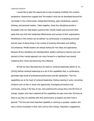 12
Leadership Capstone
I would like to take this opportunity to look at leading mindfully from another
perspective. Researchers suggest that “the leader’s mind can be developed beyond the
non-leader in four critical areas: independent thinking, open-mindedness, systems
thinking, and personal mastery. Taken together, these four disciplines provide a
foundation that can help leaders examine their mental models and overcome blind
spots that may limit their leadership effectiveness and success of their organizations.
Mindfulness in this context can be defined “as continuously re-evaluating previously
learned ways of doing things in the context of evolving information and shifting
circumstances. Mindful leaders are always looking for new ideas and approaches.
Because all four disciplines are interdependent, leaders working to improve even one
element of their mental approach can move forward in a significant way toward
mastering their minds and becoming more effective.
All that we have discussed thus far leads to centered leadership. [Barsh et. al.,
(2010)] defines centered leadership as a set of five capabilities that, in combination,
generates high levels of professional performance and life satisfaction. “The five
capabilities are at the heart of centered leadership; finding meaning in work, converting
emotions such as fear or stress into opportunity, leveraging connections and
community, acting in the face of risk, and sustaining the energy that is the life force of
change. Leaders who have mastered all five capabilities are also more than 20 times as
likely to say they are satisfied with their performance as leaders and their lives in
general.” The first and most important capability is meaning or purpose. Leaders who
have a sense of purpose in their work convey more energy, inspiration, engagement,
 