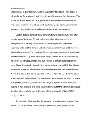 13
Leadership Capstone
and motivation to their followers. Centered leaders therefore obtain a high degree of
job satisfaction for serving and contributing to something greater than themselves. This
is what the author [Meng Tan (2014)] refers to as passion or flow in the workplace.
This passion is transferred to others which results in a shared meaning or vision and
gives others a sense of meaning and/or purpose and greater job satisfaction.
Leaders that are “centered” have a greater ability to lead mindfully. This is turn
leads to servant leadership. Servant leaders have a high-degree of emotional
intelligence due to a strong self-awareness of their strengths and weaknesses,
personality traits, and the ability to understand others, establish trust and build strong
relationships and teams. They exude confidence, compassion toward others, and create
a work environment of positive and creative energy. Servant leadership means simply
“to serve.” Robert Wood Johnson, who built Johnson & Johnson; described servant
leadership as “the duty of a leader to be a servant to those responsible to him. Servant
leadership is leadership upside-down. Servant leaders transcend self- interest to serve
the needs of others, help others grow and develop, and provide opportunity for others
to gain materially and emotionally. In organizations, these leaders’ top priority is service
to employees, customers, shareholders, and the general public. In their minds, the
purpose of their existence is to serve; leadership flows out of the act of service because
it enables other people to grow and become all they are capable of being.” [Daft
(2010), pp. 175-177].
Servant leadership is based on the foundation of serving others versus serving
oneself. Its concept is based on autonomy, empowerment, participation, shared
 