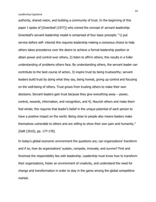 14
Leadership Capstone
authority, shared vision, and building a community of trust. In the beginning of this
paper I spoke of [Greenleaf (1977)] who coined the concept of servant leadership.
Greenleaf’s servant leadership model is comprised of four basic precepts: “1) put
service before self- interest this requires leadership making a conscious choice to help
others takes precedence over the desire to achieve a formal leadership position or
attain power and control over others, 2) listen to affirm others; this results in a fuller
understanding of problems others face. By understanding others, the servant leader can
contribute to the best course of action, 3) inspire trust by being trustworthy; servant
leaders build trust by doing what they say, being honest, giving up control and focusing
on the well-being of others. Trust grows from trusting others to make their own
decisions. Servant leaders gain trust because they give everything away – power,
control, rewards, information, and recognition, and 4). Nourish others and make them
feel whole; this requires that leader’s belief in the unique potential of each person to
have a positive impact on the world. Being close to people also means leaders make
themselves vulnerable to others and are willing to show their own pain and humanity.”
[Daft (2010), pp. 177-178].
In today’s global economic environment the questions are; can organizations’ transform
and if so, how do organizations’ sustain, compete, innovate, and survive? First and
foremost the responsibility lies with leadership. Leadership must know how to transform
their organizations, foster an environment of creativity, and understand the need for
change and transformation in order to stay in the game among the global competitive
market.
 