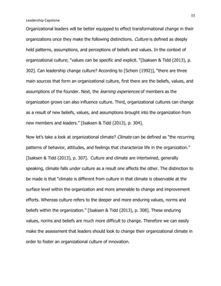 15
Leadership Capstone
Organizational leaders will be better equipped to effect transformational change in their
organizations once they make the following distinctions. Culture is defined as deeply
held patterns, assumptions, and perceptions of beliefs and values. In the context of
organizational culture; “values can be specific and explicit. “[Isaksen & Tidd (2013), p.
302]. Can leadership change culture? According to [Schein (1992)], “there are three
main sources that form an organizational culture, first there are the beliefs, values, and
assumptions of the founder. Next, the learning experiences of members as the
organization grows can also influence culture. Third, organizational cultures can change
as a result of new beliefs, values, and assumptions brought into the organization from
new members and leaders.” [Isaksen & Tidd (2013), p. 304].
Now let’s take a look at organizational climate? Climate can be defined as “the recurring
patterns of behavior, attitudes, and feelings that characterize life in the organization.”
[Isaksen & Tidd (2013), p. 307]. Culture and climate are intertwined, generally
speaking, climate falls under culture as a result one affects the other. The distinction to
be made is that “climate is different from culture in that climate is observable at the
surface level within the organization and more amenable to change and improvement
efforts. Whereas culture refers to the deeper and more enduring values, norms and
beliefs within the organization.” [Isaksen & Tidd (2013), p. 308]. These enduring
values, norms and beliefs are much more difficult to change. Therefore we can easily
make the assessment that leaders should look to change their organizational climate in
order to foster an organizational culture of innovation.
 