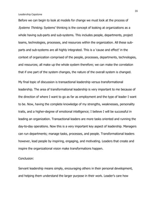 16
Leadership Capstone
Before we can begin to look at models for change we must look at the process of
Systems Thinking. Systems’ thinking is the concept of looking at organizations as a
whole having sub-parts and sub-systems. This includes people, departments, project
teams, technologies, processes, and resources within the organization. All these sub-
parts and sub-systems are all highly integrated. This is a ‘cause and effect’ in the
context of organization comprised of the people, processes, departments, technologies,
and resources; all make up the whole system therefore; we can make the correlation
that if one part of the system changes, the nature of the overall system is changed.
My final topic of discussion is transactional leadership versus transformational
leadership. The area of transformational leadership is very important to me because of
the direction of where I want to go as far as employment and the type of leader I want
to be. Now, having the complete knowledge of my strengths, weaknesses, personality
traits, and a higher-degree of emotional intelligence; I believe I will be successful in
leading an organization. Transactional leaders are more tasks oriented and running the
day-to-day operations. Now this is a very important key aspect of leadership. Managers
can run departments; manage tasks, processes, and people. Transformational leaders
however, lead people by inspiring, engaging, and motivating. Leaders that create and
inspire the organizational vision make transformations happen.
Conclusion:
Servant leadership means simply, encouraging others in their personal development,
and helping them understand the larger purpose in their work. Leader’s care how
 