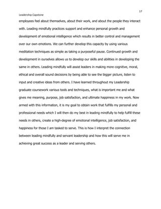 17
Leadership Capstone
employees feel about themselves, about their work, and about the people they interact
with. Leading mindfully practices support and enhance personal growth and
development of emotional intelligence which results in better control and management
over our own emotions. We can further develop this capacity by using various
meditation techniques as simple as taking a purposeful pause. Continued growth and
development in ourselves allows us to develop our skills and abilities in developing the
same in others. Leading mindfully will assist leaders in making more cognitive, moral,
ethical and overall sound decisions by being able to see the bigger picture, listen to
input and creative ideas from others. I have learned throughout my Leadership
graduate coursework various tools and techniques, what is important me and what
gives me meaning, purpose, job satisfaction, and ultimate happiness in my work. Now
armed with this information, it is my goal to obtain work that fulfills my personal and
professional needs which I will then do my best in leading mindfully to help fulfill these
needs in others, create a high-degree of emotional intelligence, job satisfaction, and
happiness for those I am tasked to serve. This is how I interpret the connection
between leading mindfully and servant leadership and how this will serve me in
achieving great success as a leader and serving others.
 