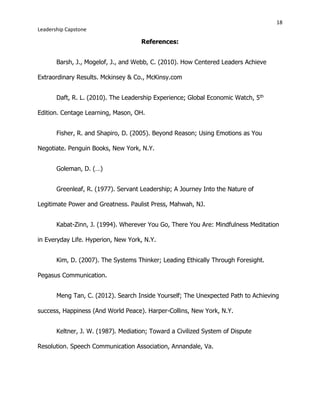 18
Leadership Capstone
References:
Barsh, J., Mogelof, J., and Webb, C. (2010). How Centered Leaders Achieve
Extraordinary Results. Mckinsey & Co., McKinsy.com
Daft, R. L. (2010). The Leadership Experience; Global Economic Watch, 5th
Edition. Centage Learning, Mason, OH.
Fisher, R. and Shapiro, D. (2005). Beyond Reason; Using Emotions as You
Negotiate. Penguin Books, New York, N.Y.
Goleman, D. (…)
Greenleaf, R. (1977). Servant Leadership; A Journey Into the Nature of
Legitimate Power and Greatness. Paulist Press, Mahwah, NJ.
Kabat-Zinn, J. (1994). Wherever You Go, There You Are: Mindfulness Meditation
in Everyday Life. Hyperion, New York, N.Y.
Kim, D. (2007). The Systems Thinker; Leading Ethically Through Foresight.
Pegasus Communication.
Meng Tan, C. (2012). Search Inside Yourself; The Unexpected Path to Achieving
success, Happiness (And World Peace). Harper-Collins, New York, N.Y.
Keltner, J. W. (1987). Mediation; Toward a Civilized System of Dispute
Resolution. Speech Communication Association, Annandale, Va.
 