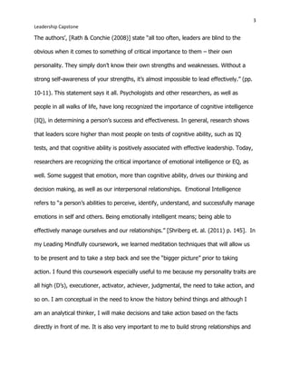 3
Leadership Capstone
The authors’, [Rath & Conchie (2008)] state “all too often, leaders are blind to the
obvious when it comes to something of critical importance to them – their own
personality. They simply don’t know their own strengths and weaknesses. Without a
strong self-awareness of your strengths, it’s almost impossible to lead effectively.” (pp.
10-11). This statement says it all. Psychologists and other researchers, as well as
people in all walks of life, have long recognized the importance of cognitive intelligence
(IQ), in determining a person’s success and effectiveness. In general, research shows
that leaders score higher than most people on tests of cognitive ability, such as IQ
tests, and that cognitive ability is positively associated with effective leadership. Today,
researchers are recognizing the critical importance of emotional intelligence or EQ, as
well. Some suggest that emotion, more than cognitive ability, drives our thinking and
decision making, as well as our interpersonal relationships. Emotional Intelligence
refers to “a person’s abilities to perceive, identify, understand, and successfully manage
emotions in self and others. Being emotionally intelligent means; being able to
effectively manage ourselves and our relationships.” [Shriberg et. al. (2011) p. 145]. In
my Leading Mindfully coursework, we learned meditation techniques that will allow us
to be present and to take a step back and see the “bigger picture” prior to taking
action. I found this coursework especially useful to me because my personality traits are
all high (D’s), executioner, activator, achiever, judgmental, the need to take action, and
so on. I am conceptual in the need to know the history behind things and although I
am an analytical thinker, I will make decisions and take action based on the facts
directly in front of me. It is also very important to me to build strong relationships and
 