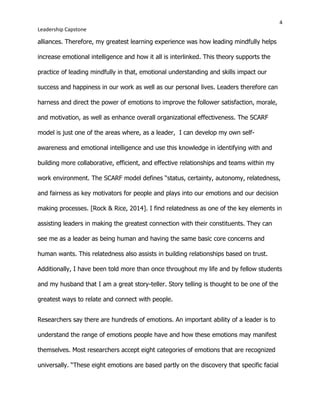 4
Leadership Capstone
alliances. Therefore, my greatest learning experience was how leading mindfully helps
increase emotional intelligence and how it all is interlinked. This theory supports the
practice of leading mindfully in that, emotional understanding and skills impact our
success and happiness in our work as well as our personal lives. Leaders therefore can
harness and direct the power of emotions to improve the follower satisfaction, morale,
and motivation, as well as enhance overall organizational effectiveness. The SCARF
model is just one of the areas where, as a leader, I can develop my own self-
awareness and emotional intelligence and use this knowledge in identifying with and
building more collaborative, efficient, and effective relationships and teams within my
work environment. The SCARF model defines “status, certainty, autonomy, relatedness,
and fairness as key motivators for people and plays into our emotions and our decision
making processes. [Rock & Rice, 2014]. I find relatedness as one of the key elements in
assisting leaders in making the greatest connection with their constituents. They can
see me as a leader as being human and having the same basic core concerns and
human wants. This relatedness also assists in building relationships based on trust.
Additionally, I have been told more than once throughout my life and by fellow students
and my husband that I am a great story-teller. Story telling is thought to be one of the
greatest ways to relate and connect with people.
Researchers say there are hundreds of emotions. An important ability of a leader is to
understand the range of emotions people have and how these emotions may manifest
themselves. Most researchers accept eight categories of emotions that are recognized
universally. “These eight emotions are based partly on the discovery that specific facial
 