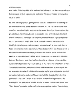 7
Leadership Capstone
As a leader, if this type of behavior is allowed and tolerated it can also cause employees
to lose respect for their organizational leadership. This opens the door for many other
issues to follow.
So, what is bias? [Aguilar, L. (2006] defines “bias as a predisposition to see things or
people in a certain way, either positive or negative.” (p.11). This predisposition may
stem from our cultural background and can be passed down from the generations that
preceded ours. Nonetheless, there is no acceptable place for it in today’s global and
diverse workplace. A stereotype is a “simplified, fixed belief about a group of people.”
(p. 16). The effects of stereotyping can be extremely hurtful to the group being
identified, mainly because most stereotypes are negative. We all have made them or
heard someone else making a stereotype. Those that stereotype are affected as well as
the person that holds the stereotype; in essence it hurts both parties involved. For
example, in my Leading and Coaching Across the Generations course work, I learned
that as a Gen Xer, my generation is often referred to as “slackers, whiners, and the
cynical and lost generation.” [Shaw, H. (2013). p. 78]. Now I may take offense to these
“stereotypical identifiers”, let them roll off my back or work hard to prove myself and
my generation otherwise. The Millennial generation is often referred to as the “entitled”
generation. Is this a fair statement? Could it be hurtful to those that fall within this
generation? Sure! I am a parent to four children of the millennial generation. The
stereotype of this generation’s “entitled attitude” is hurtful to me as their parent. The
“Baby Boomer” generation is often defined as an arrogant generation. They are bigger
 